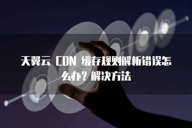 天翼云 CDN 缓存规则解析错误怎么办?解决方法