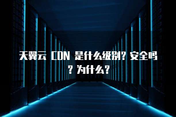 天翼云 CDN 是什么级别？安全吗？为什么？