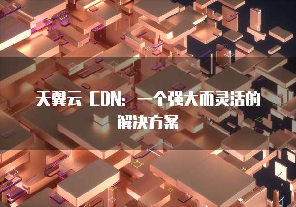 天翼云 CDN：一个强大而灵活的解决方案