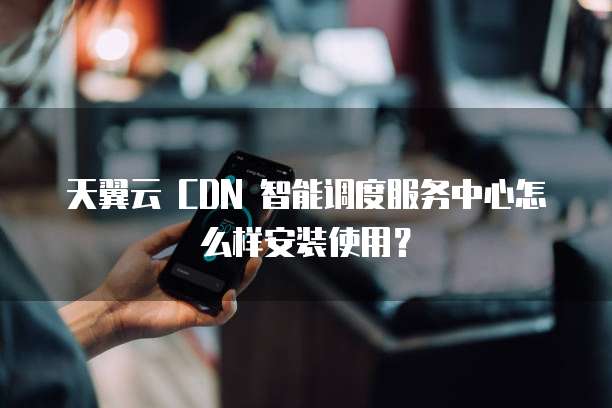 天翼云 CDN 智能调度服务中心怎么样安装使用?
