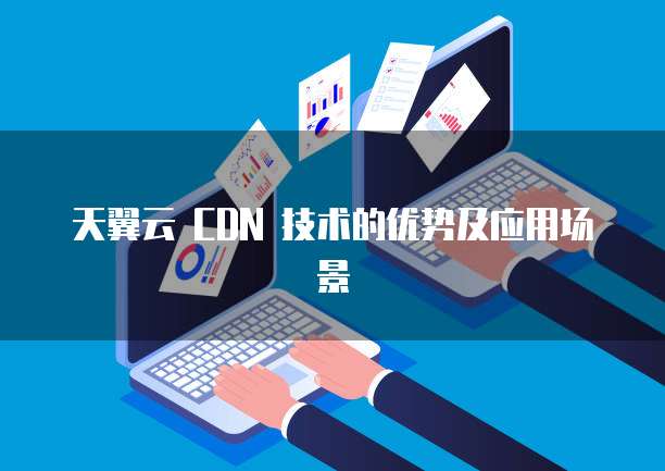 天翼云 CDN 技术的优势及应用场景