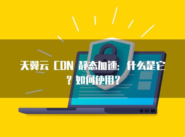 天翼云 CDN 静态加速:什么是它?如何使用?