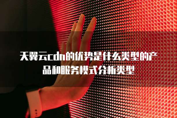 天翼云cdn的优势是什么类型的产品和服务模式分析类型