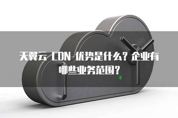 天翼云 CDN 优势是什么?企业有哪些业务范围?