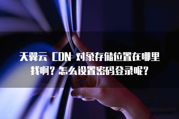 天翼云 CDN 对象存储位置在哪里找啊？怎么设置密码登录呢？