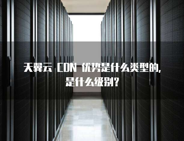 天翼云 CDN 优势是什么类型的,是什么级别?