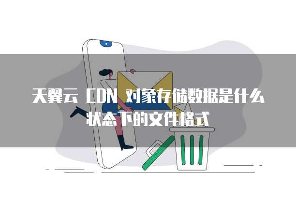 天翼云 CDN 对象存储数据是什么状态下的文件格式