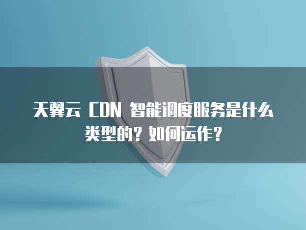 天翼云 CDN 智能调度服务是什么类型的?如何运作?