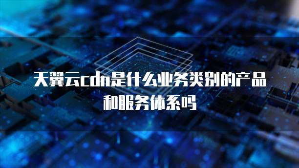 天翼云cdn是什么业务类别的产品和服务体系吗