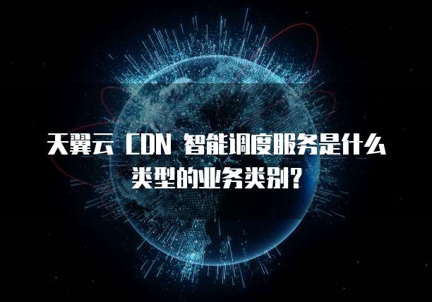 天翼云 CDN 智能调度服务是什么类型的业务类别?