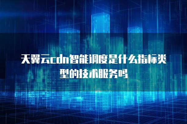 天翼云cdn智能调度是什么指标类型的技术服务吗