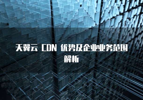 天翼云 CDN 优势及企业业务范围解析