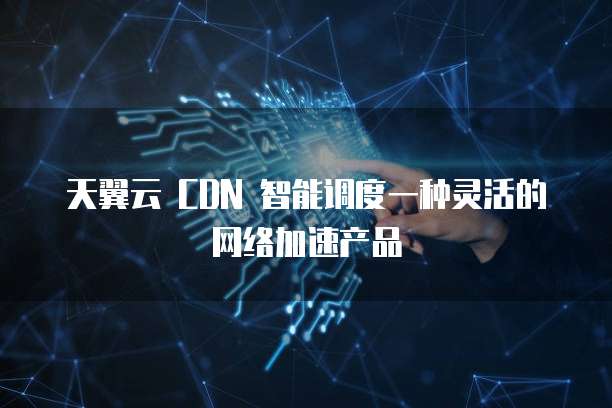 天翼云 CDN 智能调度一种灵活的网络加速产品