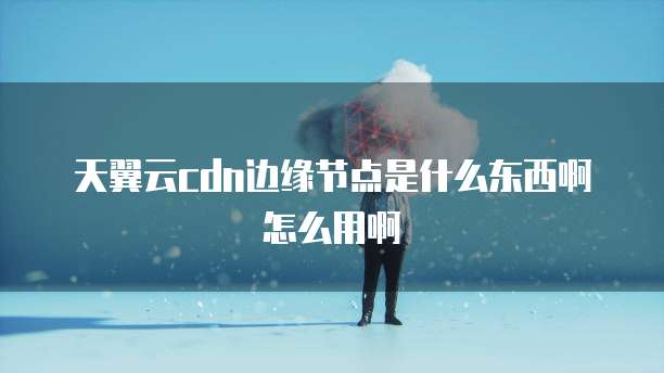 天翼云cdn边缘节点是什么东西啊怎么用啊