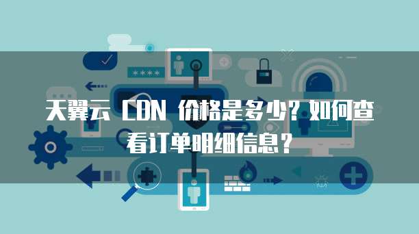天翼云 CDN 价格是多少?如何查看订单明细信息?