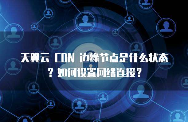 天翼云 CDN 边缘节点是什么状态?如何设置网络连接?