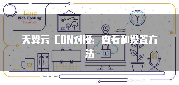 天翼云 CDN对接:查看和设置方法