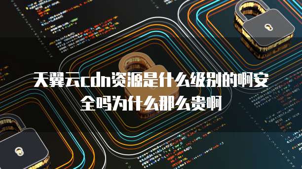 天翼云cdn资源是什么级别的啊安全吗为什么那么贵啊