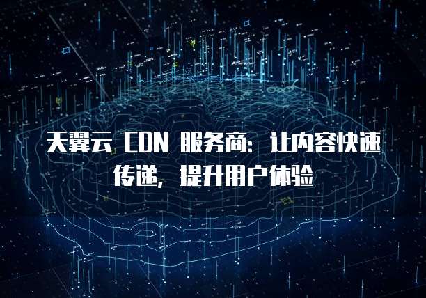 天翼云 CDN 服务商:让内容快速传递,提升用户体验