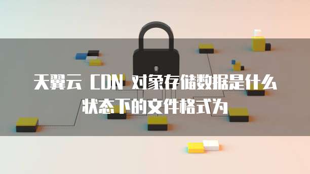 天翼云 CDN 对象存储数据是什么状态下的文件格式为