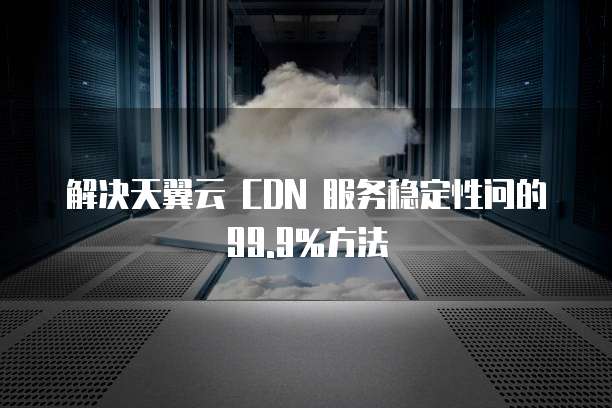解决天翼云 CDN 服务稳定性问的99.9%方法