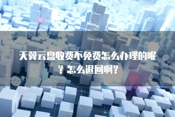 天翼云盘收费不免费怎么办理的呢?怎么退回啊?