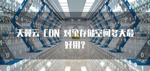 天翼云 CDN 对象存储空间多大最好用？
