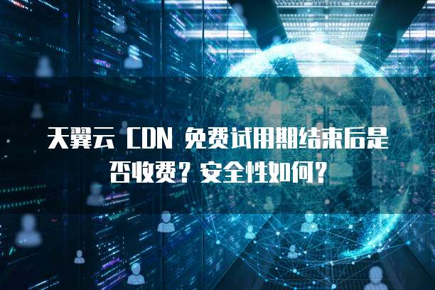 天翼云 CDN 免费试用期结束后是否收费？安全性如何？