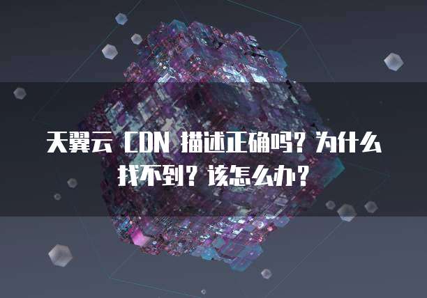 天翼云 CDN 描述正确吗？为什么找不到？该怎么办？