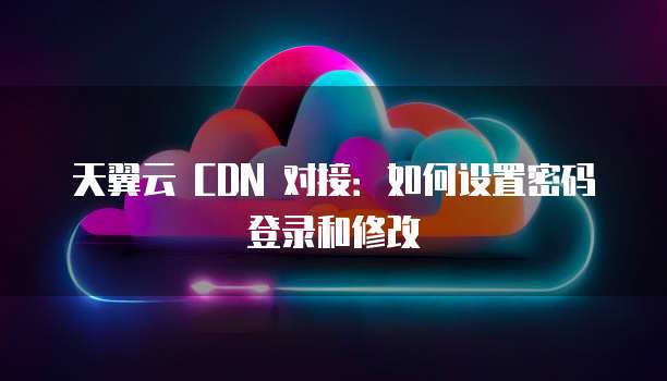 天翼云 CDN 对接:如何设置密码登录和修改