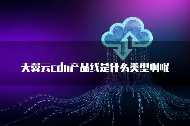 天翼云cdn产品线是什么类型啊呢