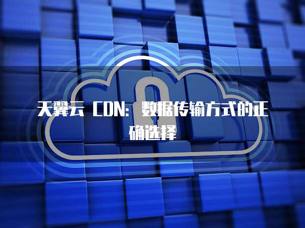 天翼云 CDN:数据传输方式的正确选择