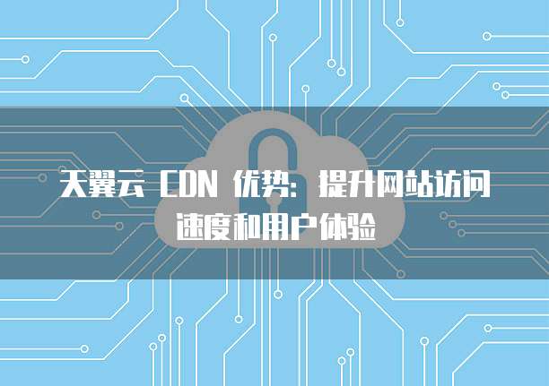 天翼云 CDN 优势:提升网站访问速度和用户体验