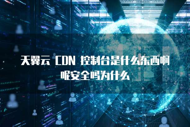 天翼云 CDN 控制台是什么东西啊呢安全吗为什么