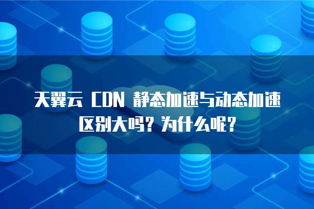 天翼云 CDN 静态加速与动态加速区别大吗?为什么呢?