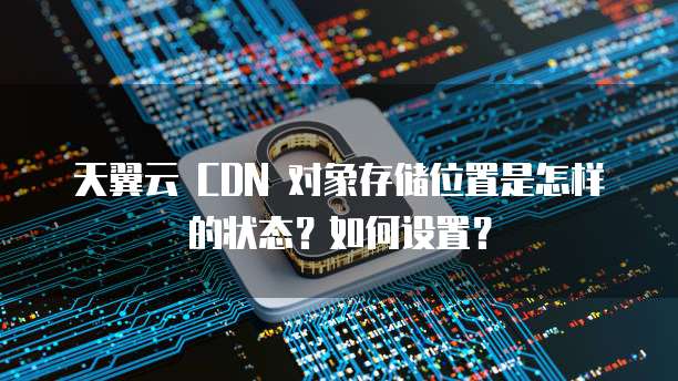天翼云 CDN 对象存储位置是怎样的状态?如何设置?