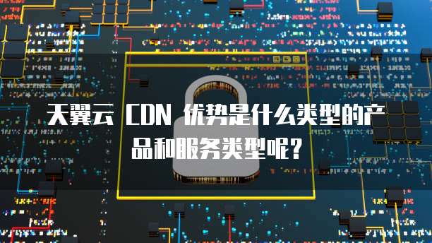 天翼云 CDN 优势是什么类型的产品和服务类型呢？