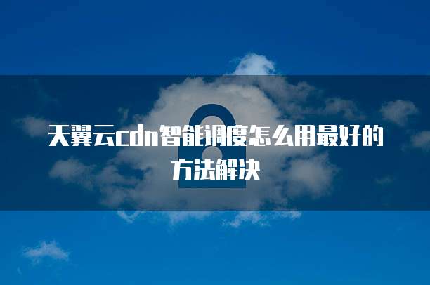 天翼云cdn智能调度怎么用最好的方法解决