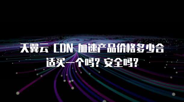 天翼云 CDN 加速产品价格多少合适买一个吗?安全吗?