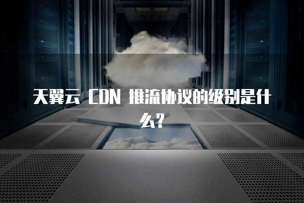 天翼云 CDN 推流协议的级别是什么?