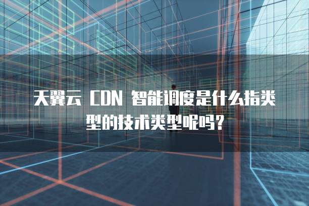 天翼云 CDN 智能调度是什么指类型的技术类型呢吗?