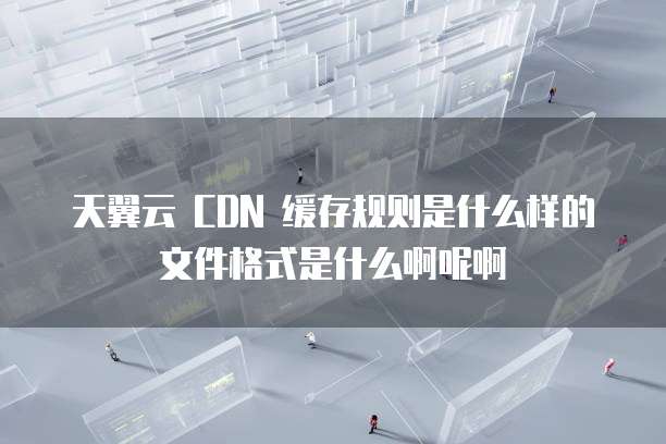 天翼云 CDN 缓存规则是什么样的文件格式是什么啊呢啊