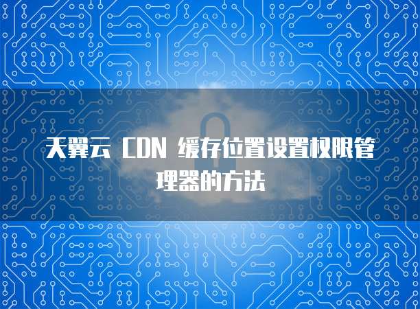 天翼云 CDN 缓存位置设置权限管理器的方法