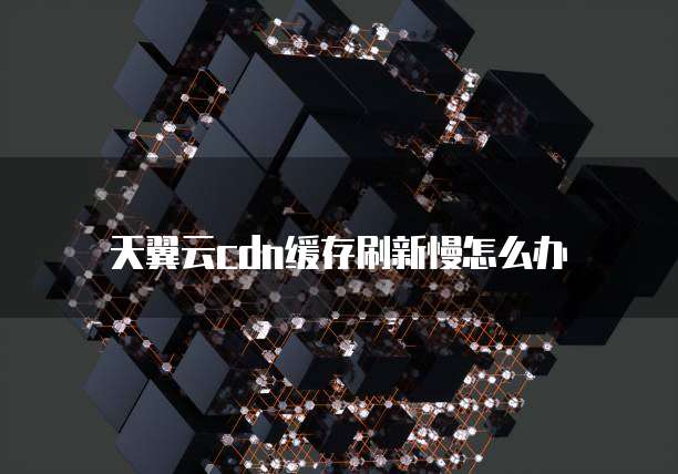 天翼云cdn缓存刷新慢怎么办