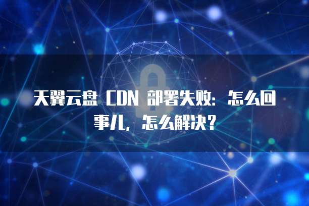 天翼云盘 CDN 部署失败:怎么回事儿,怎么解决?