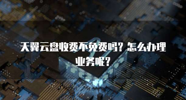 天翼云盘收费不免费吗?怎么办理业务呢?