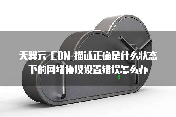 天翼云 CDN 描述正确是什么状态下的网络协议设置错误怎么办