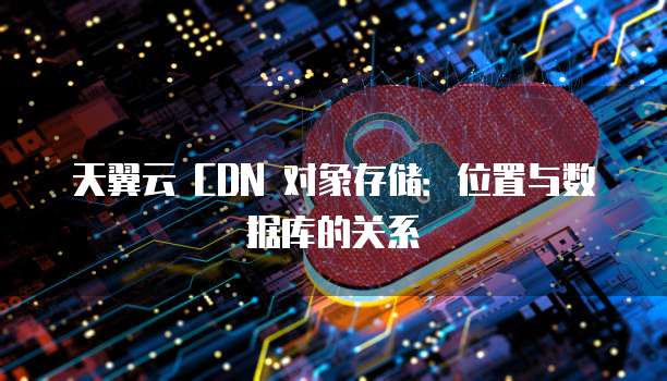 天翼云 CDN 对象存储:位置与数据库的关系