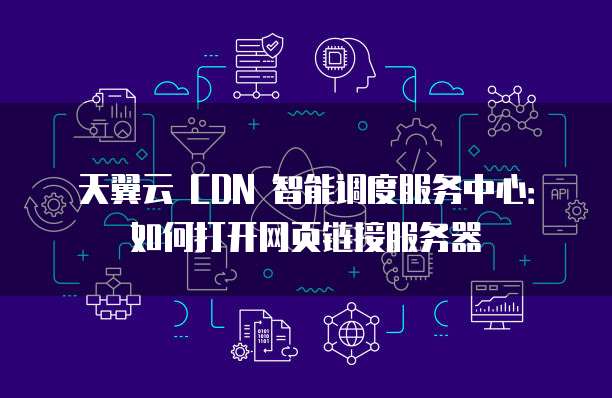 天翼云 CDN 智能调度服务中心:如何打开网页链接服务器