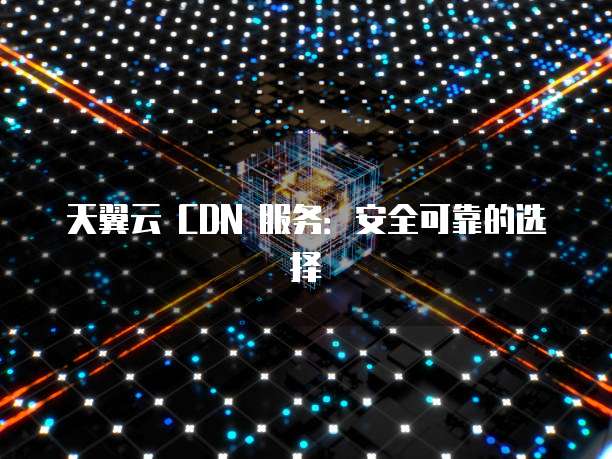 天翼云 CDN 服务:安全可靠的选择